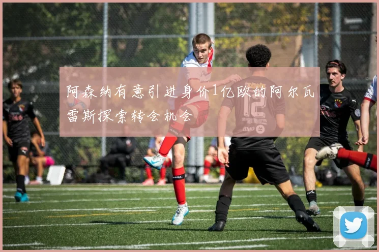 阿森纳有意引进身价1亿欧的阿尔瓦雷斯探索转会机会