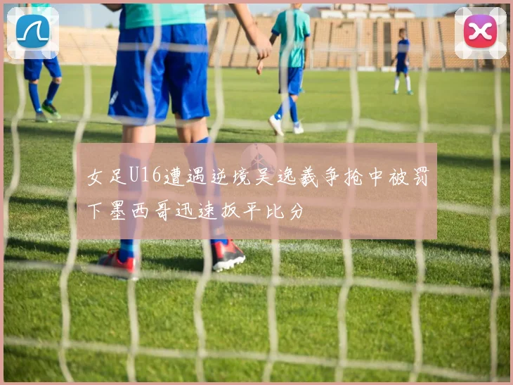 女足U16遭遇逆境吴逸羲争抢中被罚下墨西哥迅速扳平比分