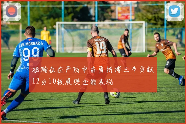 杨瀚森在严防中奋勇拼搏三节贡献12分10板展现全能表现