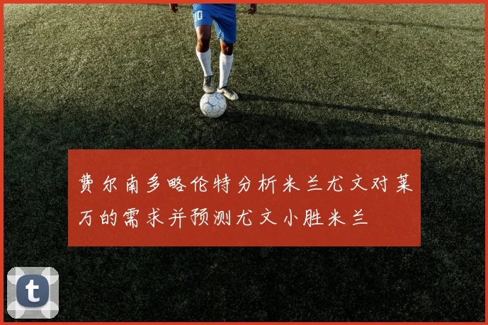 费尔南多略伦特分析米兰尤文对莱万的需求并预测尤文小胜米兰