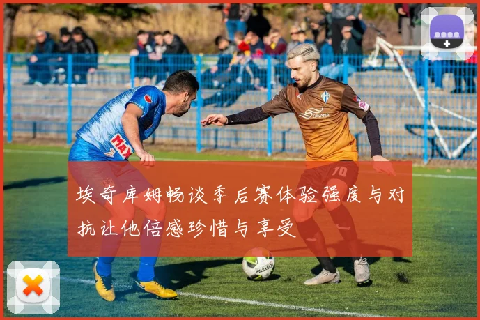 埃奇库姆畅谈季后赛体验强度与对抗让他倍感珍惜与享受