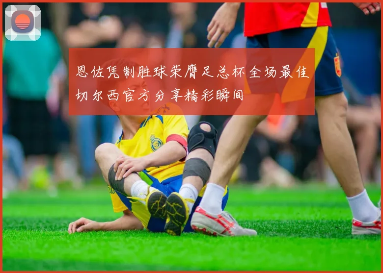 恩佐凭制胜球荣膺足总杯全场最佳切尔西官方分享精彩瞬间
