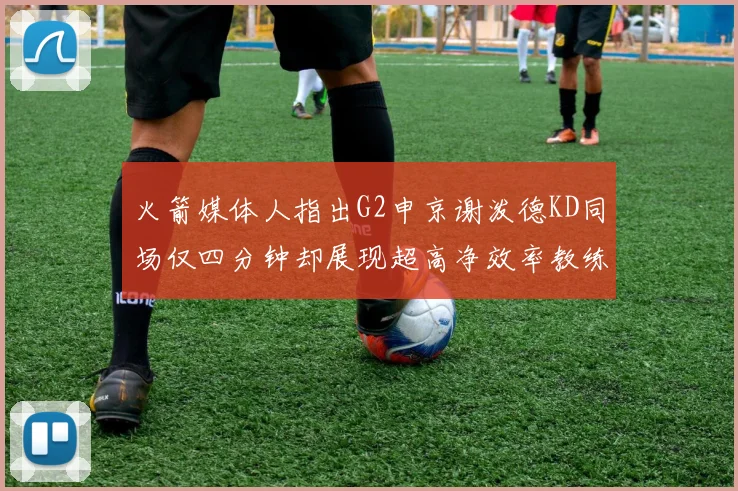火箭媒体人指出G2申京谢泼德KD同场仅四分钟却展现超高净效率教练应负责任
