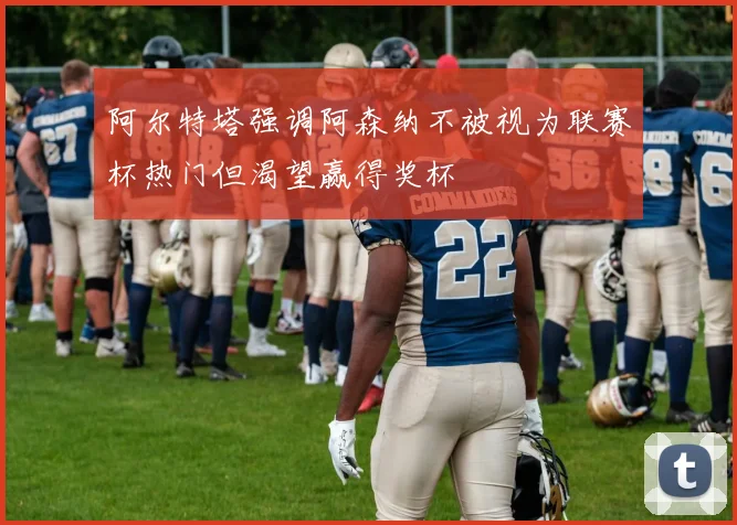 阿尔特塔强调阿森纳不被视为联赛杯热门但渴望赢得奖杯