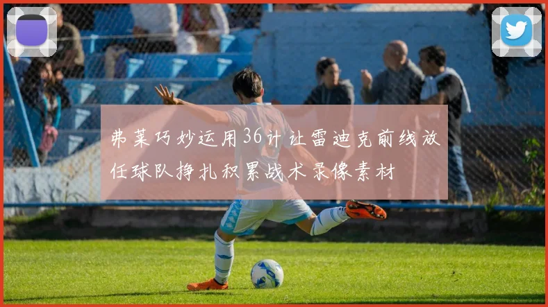 弗莱巧妙运用36计让雷迪克前线放任球队挣扎积累战术录像素材