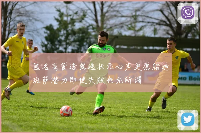匿名高管透露选状元心声更愿赌迪班萨潜力即使失败也无所谓