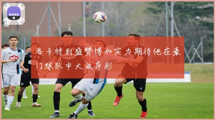 洛卡特利盛赞博加实力期待他在豪门球队中大放异彩
