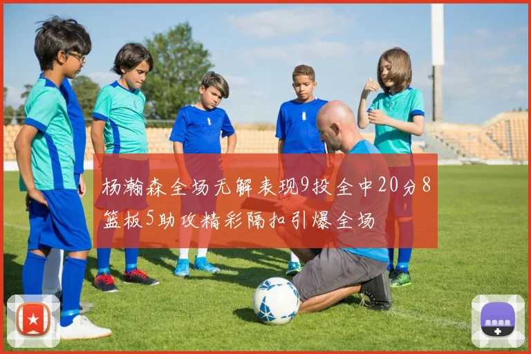 杨瀚森全场无解表现9投全中20分8篮板5助攻精彩隔扣引爆全场