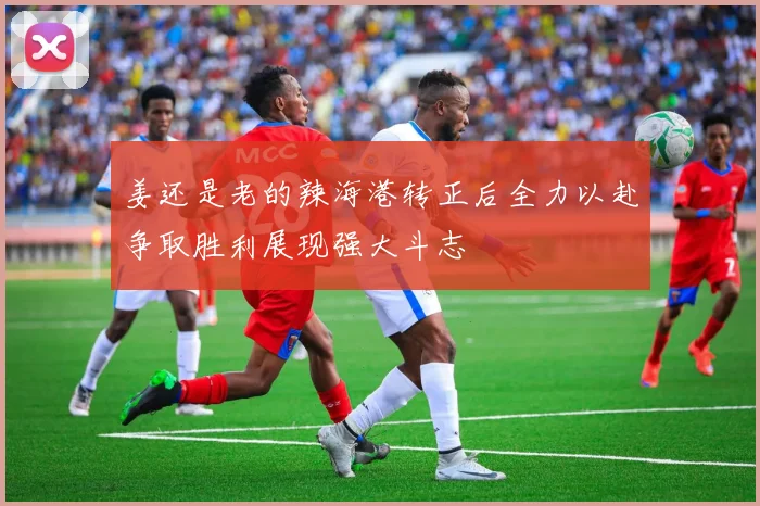 姜还是老的辣海港转正后全力以赴争取胜利展现强大斗志