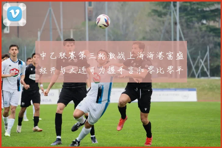 中乙联赛第三轮激战上海海港富盛经开与大连可为握手言和零比零平局